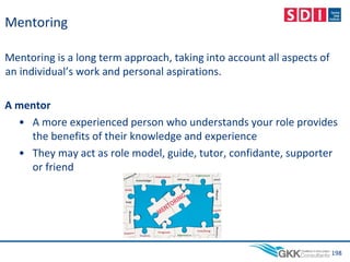Mentoring
Mentoring is a long term approach, taking into account all aspects of
an individual’s work and personal aspirations.
A mentor
• A more experienced person who understands your role provides
the benefits of their knowledge and experience
• They may act as role model, guide, tutor, confidante, supporter
or friend
198
 