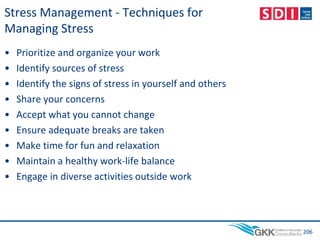 • Prioritize and organize your work
• Identify sources of stress
• Identify the signs of stress in yourself and others
• Share your concerns
• Accept what you cannot change
• Ensure adequate breaks are taken
• Make time for fun and relaxation
• Maintain a healthy work-life balance
• Engage in diverse activities outside work
206
Stress Management - Techniques for
Managing Stress
 