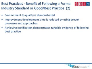 Best Practices - Benefit of Following a Formal
Industry Standard or Good/Best Practice (2)
• Commitment to quality is demonstrated
• Improvement development time is reduced by using proven
processes and approaches
• Achieving certification demonstrates tangible evidence of following
best practice
21
 