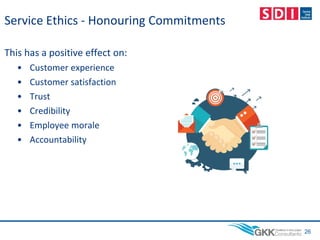 Service Ethics - Honouring Commitments
This has a positive effect on:
• Customer experience
• Customer satisfaction
• Trust
• Credibility
• Employee morale
• Accountability
26
 