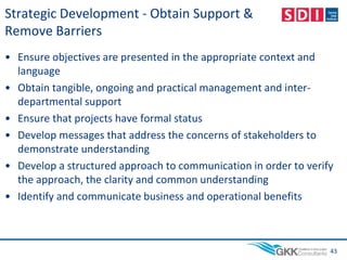 Strategic Development - Obtain Support &
Remove Barriers
• Ensure objectives are presented in the appropriate context and
language
• Obtain tangible, ongoing and practical management and inter-
departmental support
• Ensure that projects have formal status
• Develop messages that address the concerns of stakeholders to
demonstrate understanding
• Develop a structured approach to communication in order to verify
the approach, the clarity and common understanding
• Identify and communicate business and operational benefits
43
 