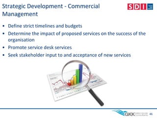 Strategic Development - Commercial
Management
• Define strict timelines and budgets
• Determine the impact of proposed services on the success of the
organisation
• Promote service desk services
• Seek stakeholder input to and acceptance of new services
46
 