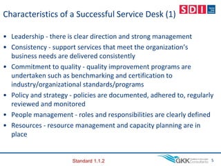 Characteristics of a Successful Service Desk (1)
• Leadership - there is clear direction and strong management
• Consistency - support services that meet the organization’s
business needs are delivered consistently
• Commitment to quality - quality improvement programs are
undertaken such as benchmarking and certification to
industry/organizational standards/programs
• Policy and strategy - policies are documented, adhered to, regularly
reviewed and monitored
• People management - roles and responsibilities are clearly defined
• Resources - resource management and capacity planning are in
place
5
Standard 1.1.2
 