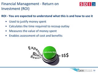 Financial Management - Return on
Investment (ROI)
ROI - You are expected to understand what this is and how to use it
• Used to justify money spent
• Calculates the time required to recoup outlay
• Measures the value of money spent
• Enables assessment of cost and benefits
50
 