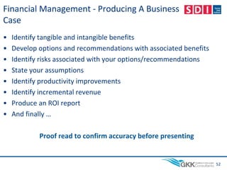Financial Management - Producing A Business
Case
• Identify tangible and intangible benefits
• Develop options and recommendations with associated benefits
• Identify risks associated with your options/recommendations
• State your assumptions
• Identify productivity improvements
• Identify incremental revenue
• Produce an ROI report
• And finally …
Proof read to confirm accuracy before presenting
52
 