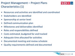 Project Management – Project Plans
Characteristics (1)
• Resources and activities are identified and coordinated
• Stakeholders are identified
• Sponsorship at senior level
• Defined communication plan
• Milestones and deliverables identified
• Roles and responsibilities defined
• Costs estimated ,budgeted for and tracked
• Adequate time allocated for activities
• Documented meeting and review schedule
• Quality requirements defined and documented
60
 