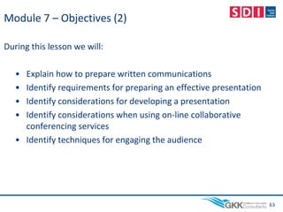 Module 7 – Objectives (2)
During this lesson we will:
• Explain how to prepare written communications
• Identify requirements for preparing an effective presentation
• Identify considerations for developing a presentation
• Identify considerations when using on-line collaborative
conferencing services
• Identify techniques for engaging the audience
63
 
