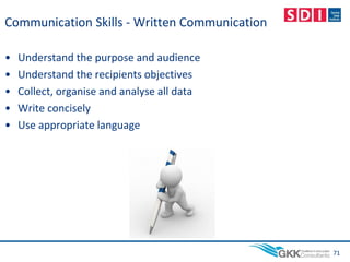 Communication Skills - Written Communication
• Understand the purpose and audience
• Understand the recipients objectives
• Collect, organise and analyse all data
• Write concisely
• Use appropriate language
71
 
