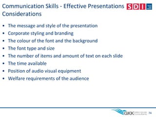 Communication Skills - Effective Presentations
Considerations
• The message and style of the presentation
• Corporate styling and branding
• The colour of the font and the background
• The font type and size
• The number of items and amount of text on each slide
• The time available
• Position of audio visual equipment
• Welfare requirements of the audience
74
 