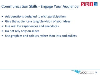 Communication Skills - Engage Your Audience
• Ask questions designed to elicit participation
• Give the audience a tangible vision of your ideas
• Use real life experiences and anecdotes
• Do not rely only on slides
• Use graphics and colours rather than lists and bullets
76
 