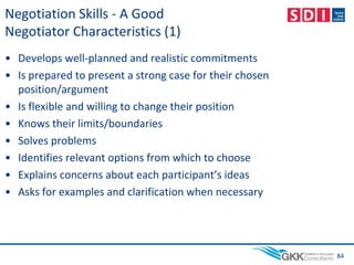 Negotiation Skills - A Good
Negotiator Characteristics (1)
• Develops well-planned and realistic commitments
• Is prepared to present a strong case for their chosen
position/argument
• Is flexible and willing to change their position
• Knows their limits/boundaries
• Solves problems
• Identifies relevant options from which to choose
• Explains concerns about each participant’s ideas
• Asks for examples and clarification when necessary
84
 