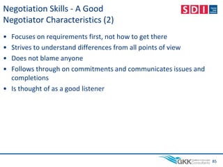 Negotiation Skills - A Good
Negotiator Characteristics (2)
• Focuses on requirements first, not how to get there
• Strives to understand differences from all points of view
• Does not blame anyone
• Follows through on commitments and communicates issues and
completions
• Is thought of as a good listener
85
 