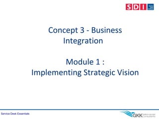 Service Desk Essentials
Concept 3 - Business
Integration
Module 1 :
Implementing Strategic Vision
 