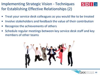 Implementing Strategic Vision - Techniques
for Establishing Effective Relationships (2)
• Treat your service desk colleagues as you would like to be treated
• Involve stakeholders and feedback the value of their contribution
• Recognize the achievements of others
• Schedule regular meetings between key service desk staff and key
members of other teams
88
 