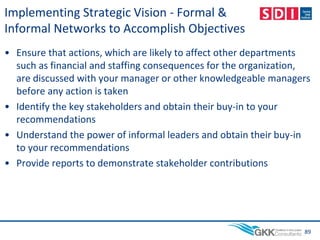Implementing Strategic Vision - Formal &
Informal Networks to Accomplish Objectives
• Ensure that actions, which are likely to affect other departments
such as financial and staffing consequences for the organization,
are discussed with your manager or other knowledgeable managers
before any action is taken
• Identify the key stakeholders and obtain their buy-in to your
recommendations
• Understand the power of informal leaders and obtain their buy-in
to your recommendations
• Provide reports to demonstrate stakeholder contributions
89
 