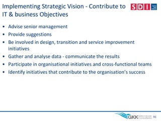 Implementing Strategic Vision - Contribute to
IT & business Objectives
• Advise senior management
• Provide suggestions
• Be involved in design, transition and service improvement
initiatives
• Gather and analyse data - communicate the results
• Participate in organisational initiatives and cross-functional teams
• Identify initiatives that contribute to the organisation’s success
91
 