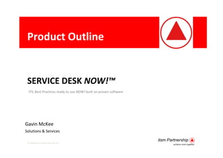 Product Outline


 SERVICE DESK NOW!™
  ITIL Best Practices ready to use NOW! built on proven software




Gavin McKee
Solutions & Services

 © 2009 itsm Partnership Pty Ltd
 