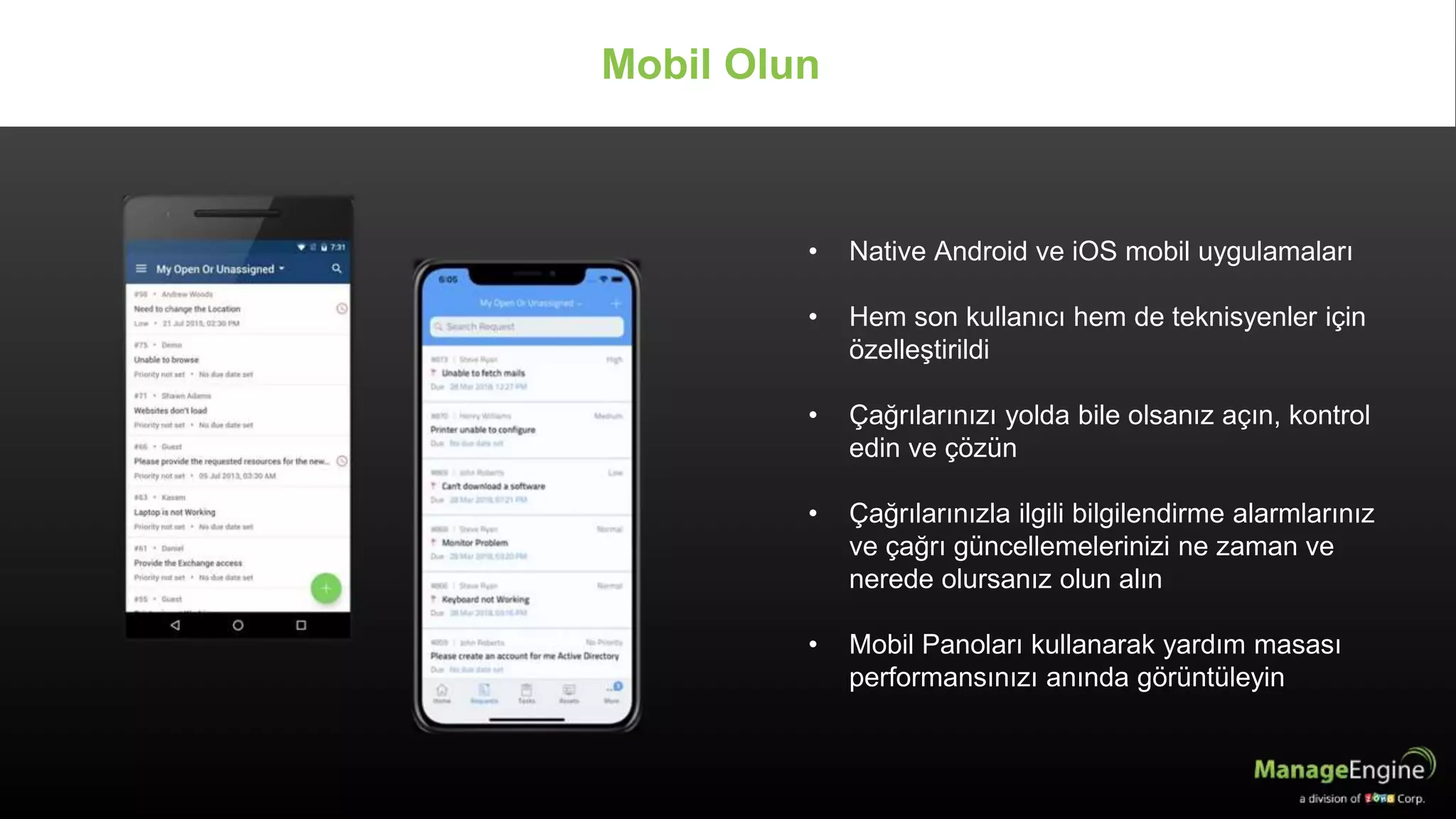 • Native Android ve iOS mobil uygulamaları
• Hem son kullanıcı hem de teknisyenler için
özelleştirildi
• Çağrılarınızı yolda bile olsanız açın, kontrol
edin ve çözün
• Çağrılarınızla ilgili bilgilendirme alarmlarınız
ve çağrı güncellemelerinizi ne zaman ve
nerede olursanız olun alın
• Mobil Panoları kullanarak yardım masası
performansınızı anında görüntüleyin
Mobil Olun
 