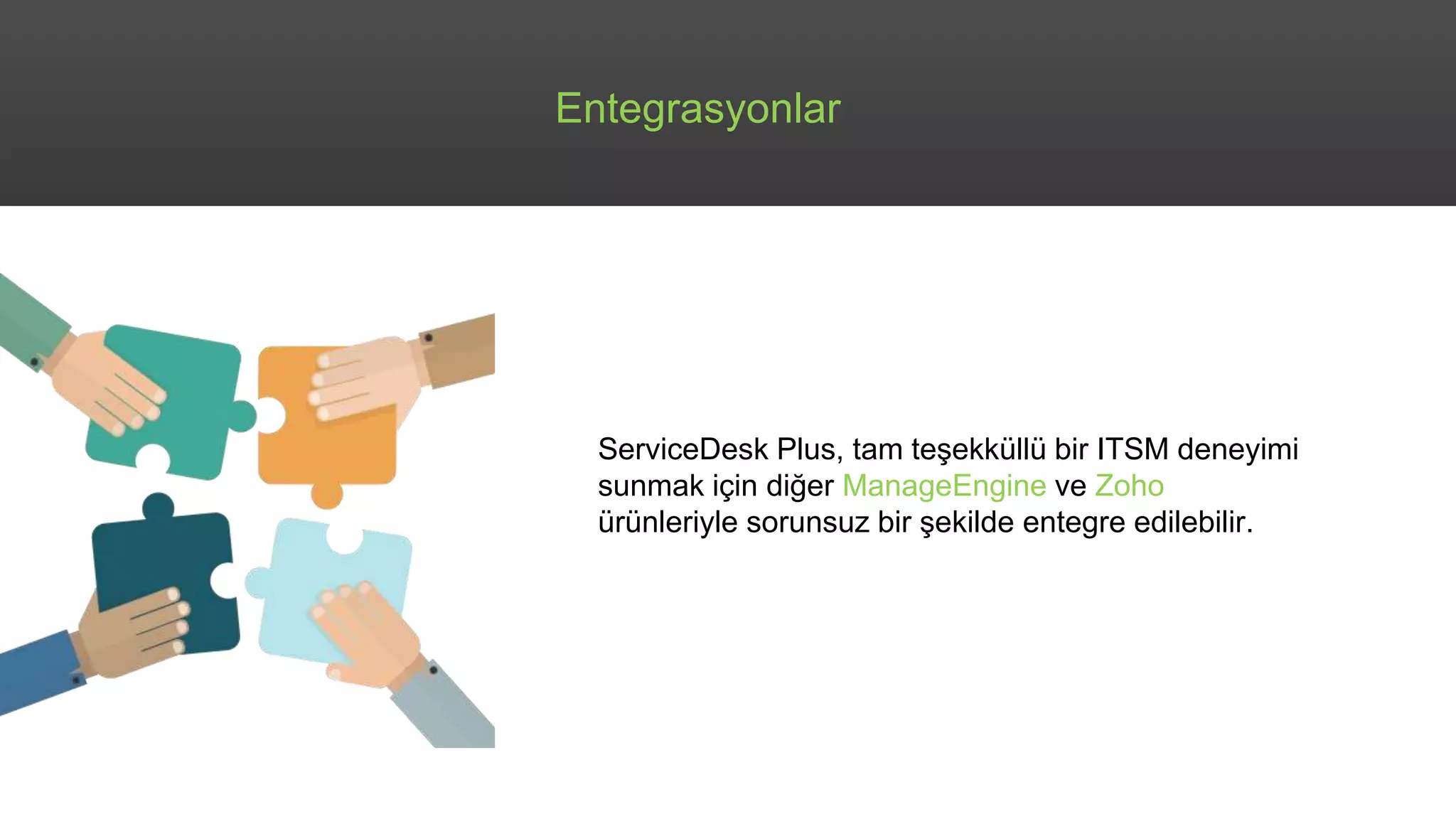 Entegrasyonlar
ServiceDesk Plus, tam teşekküllü bir ITSM deneyimi
sunmak için diğer ManageEngine ve Zoho
ürünleriyle sorunsuz bir şekilde entegre edilebilir.
 
