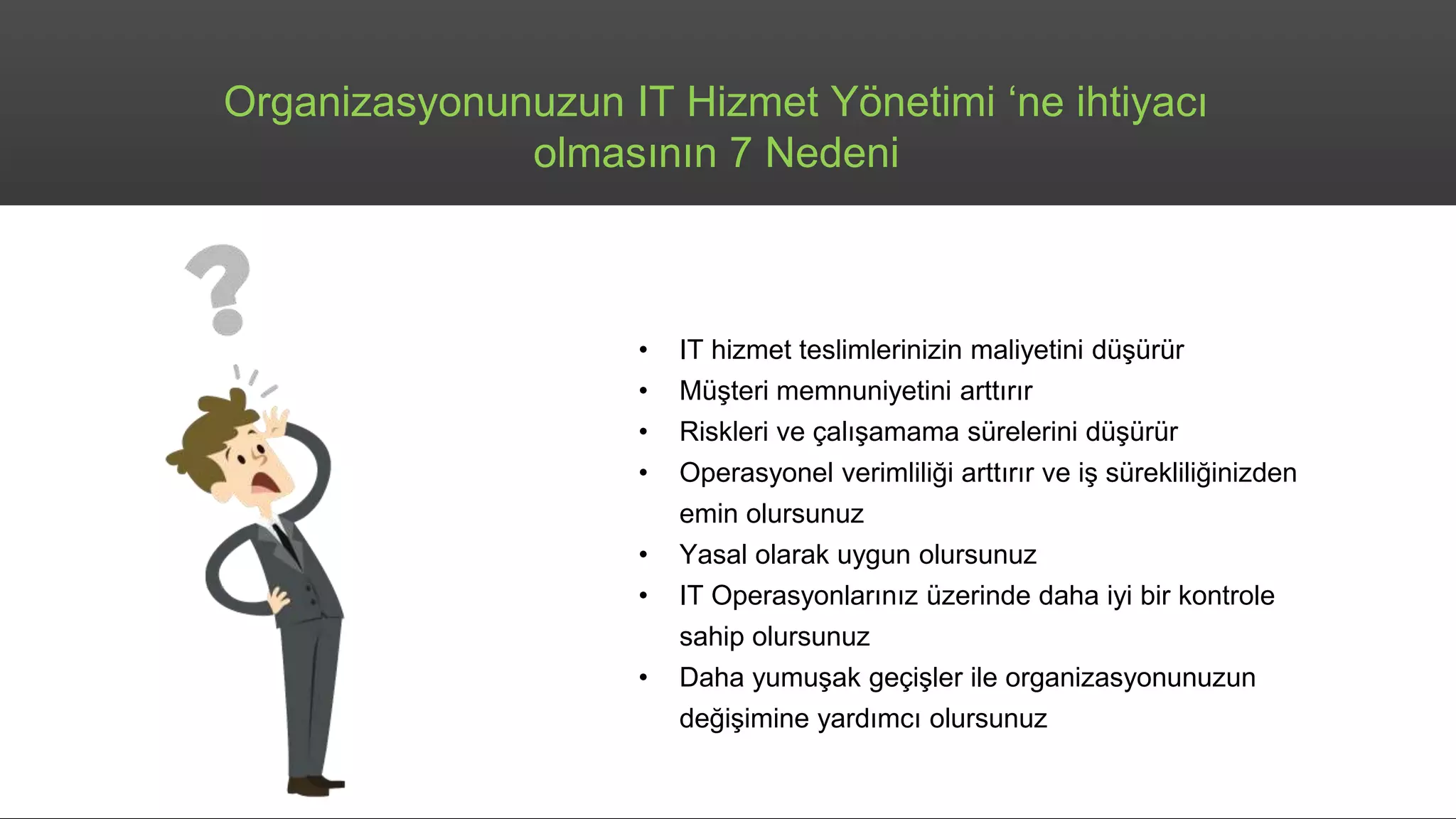 Organizasyonunuzun IT Hizmet Yönetimi ‘ne ihtiyacı
olmasının 7 Nedeni
• IT hizmet teslimlerinizin maliyetini düşürür
• Müşteri memnuniyetini arttırır
• Riskleri ve çalışamama sürelerini düşürür
• Operasyonel verimliliği arttırır ve iş sürekliliğinizden
emin olursunuz
• Yasal olarak uygun olursunuz
• IT Operasyonlarınız üzerinde daha iyi bir kontrole
sahip olursunuz
• Daha yumuşak geçişler ile organizasyonunuzun
değişimine yardımcı olursunuz
 