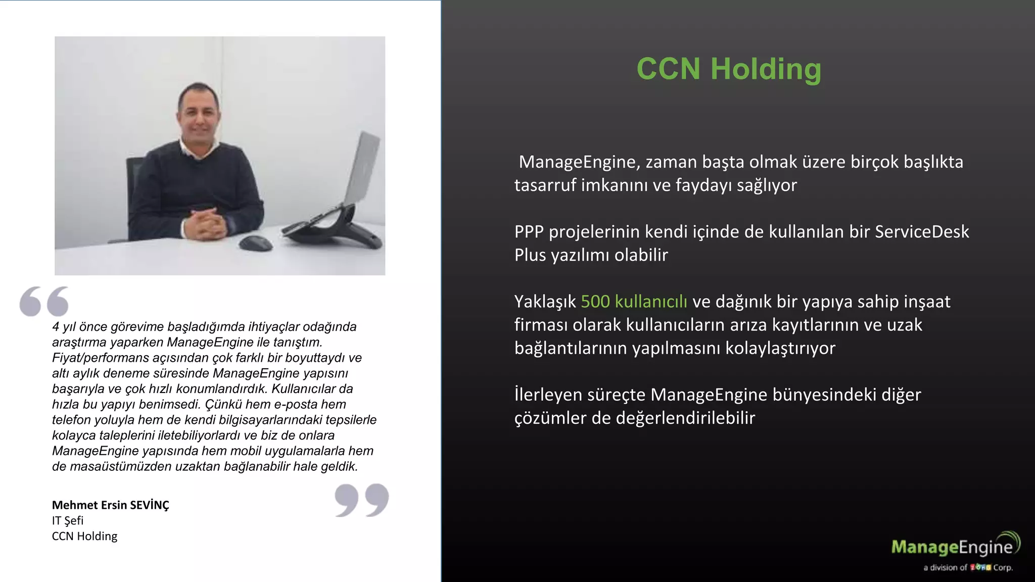 CCN Holding
4 yıl önce görevime başladığımda ihtiyaçlar odağında
araştırma yaparken ManageEngine ile tanıştım.
Fiyat/performans açısından çok farklı bir boyuttaydı ve
altı aylık deneme süresinde ManageEngine yapısını
başarıyla ve çok hızlı konumlandırdık. Kullanıcılar da
hızla bu yapıyı benimsedi. Çünkü hem e-posta hem
telefon yoluyla hem de kendi bilgisayarlarındaki tepsilerle
kolayca taleplerini iletebiliyorlardı ve biz de onlara
ManageEngine yapısında hem mobil uygulamalarla hem
de masaüstümüzden uzaktan bağlanabilir hale geldik.
Mehmet Ersin SEVİNÇ
IT Şefi
CCN Holding
ManageEngine, zaman başta olmak üzere birçok başlıkta
tasarruf imkanını ve faydayı sağlıyor
PPP projelerinin kendi içinde de kullanılan bir ServiceDesk
Plus yazılımı olabilir
Yaklaşık 500 kullanıcılı ve dağınık bir yapıya sahip inşaat
firması olarak kullanıcıların arıza kayıtlarının ve uzak
bağlantılarının yapılmasını kolaylaştırıyor
İlerleyen süreçte ManageEngine bünyesindeki diğer
çözümler de değerlendirilebilir
 