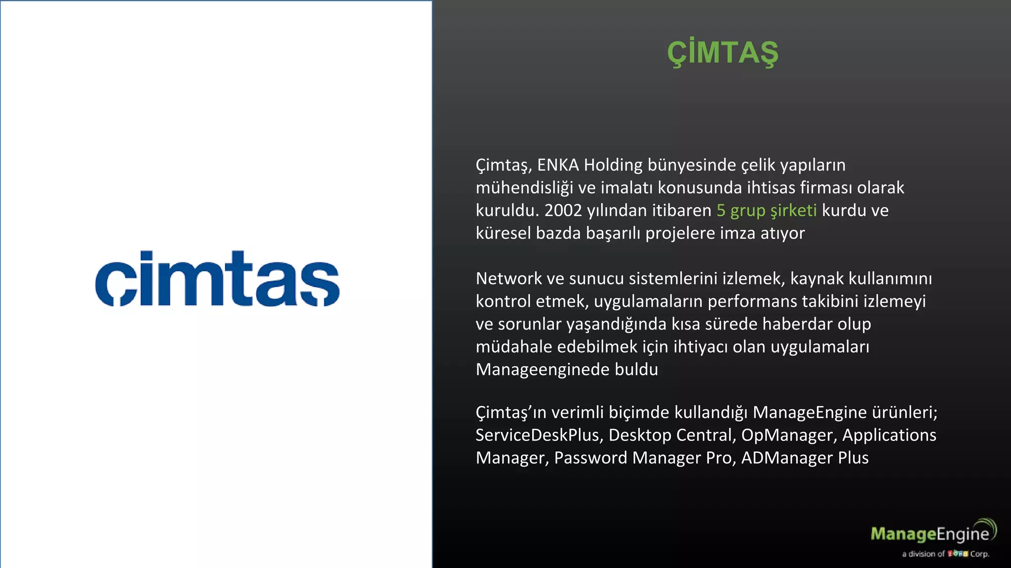 Çimtaş, ENKA Holding bünyesinde çelik yapıların
mühendisliği ve imalatı konusunda ihtisas firması olarak
kuruldu. 2002 yılından itibaren 5 grup şirketi kurdu ve
küresel bazda başarılı projelere imza atıyor
Network ve sunucu sistemlerini izlemek, kaynak kullanımını
kontrol etmek, uygulamaların performans takibini izlemeyi
ve sorunlar yaşandığında kısa sürede haberdar olup
müdahale edebilmek için ihtiyacı olan uygulamaları
Manageenginede buldu
Çimtaş’ın verimli biçimde kullandığı ManageEngine ürünleri;
ServiceDeskPlus, Desktop Central, OpManager, Applications
Manager, Password Manager Pro, ADManager Plus
ÇİMTAŞ
 