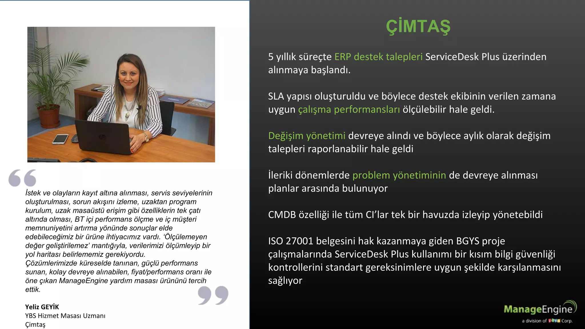 ÇİMTAŞ
İstek ve olayların kayıt altına alınması, servis seviyelerinin
oluşturulması, sorun akışını izleme, uzaktan program
kurulum, uzak masaüstü erişim gibi özelliklerin tek çatı
altında olması, BT içi performans ölçme ve iç müşteri
memnuniyetini artırma yönünde sonuçlar elde
edebileceğimiz bir ürüne ihtiyacımız vardı. ‘Ölçülemeyen
değer geliştirilemez’ mantığıyla, verilerimizi ölçümleyip bir
yol haritası belirlememiz gerekiyordu.
Çözümlerimizde küreselde tanınan, güçlü performans
sunan, kolay devreye alınabilen, fiyat/performans oranı ile
öne çıkan ManageEngine yardım masası ürününü tercih
ettik.
Yeliz GEYİK
YBS Hizmet Masası Uzmanı
Çimtaş
5 yıllık süreçte ERP destek talepleri ServiceDesk Plus üzerinden
alınmaya başlandı.
SLA yapısı oluşturuldu ve böylece destek ekibinin verilen zamana
uygun çalışma performansları ölçülebilir hale geldi.
Değişim yönetimi devreye alındı ve böylece aylık olarak değişim
talepleri raporlanabilir hale geldi
İleriki dönemlerde problem yönetiminin de devreye alınması
planlar arasında bulunuyor
CMDB özelliği ile tüm CI’lar tek bir havuzda izleyip yönetebildi
ISO 27001 belgesini hak kazanmaya giden BGYS proje
çalışmalarında ServiceDesk Plus kullanımı bir kısım bilgi güvenliği
kontrollerini standart gereksinimlere uygun şekilde karşılanmasını
sağlıyor
 
