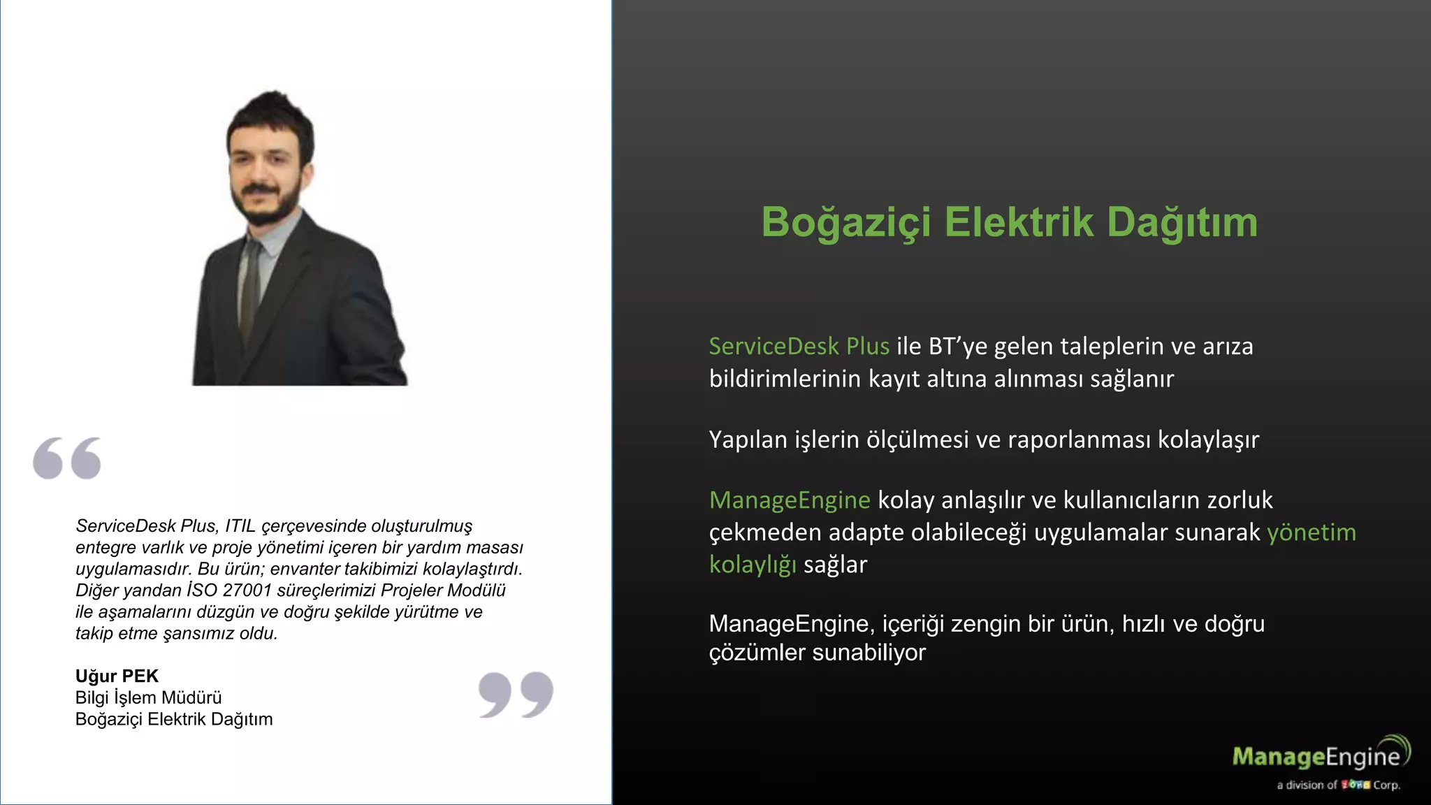 ServiceDesk Plus ile BT’ye gelen taleplerin ve arıza
bildirimlerinin kayıt altına alınması sağlanır
Yapılan işlerin ölçülmesi ve raporlanması kolaylaşır
ManageEngine kolay anlaşılır ve kullanıcıların zorluk
çekmeden adapte olabileceği uygulamalar sunarak yönetim
kolaylığı sağlar
ManageEngine, içeriği zengin bir ürün, hızlı ve doğru
çözümler sunabiliyor
Boğaziçi Elektrik Dağıtım
ServiceDesk Plus, ITIL çerçevesinde oluşturulmuş
entegre varlık ve proje yönetimi içeren bir yardım masası
uygulamasıdır. Bu ürün; envanter takibimizi kolaylaştırdı.
Diğer yandan İSO 27001 süreçlerimizi Projeler Modülü
ile aşamalarını düzgün ve doğru şekilde yürütme ve
takip etme şansımız oldu.
Uğur PEK
Bilgi İşlem Müdürü
Boğaziçi Elektrik Dağıtım
 