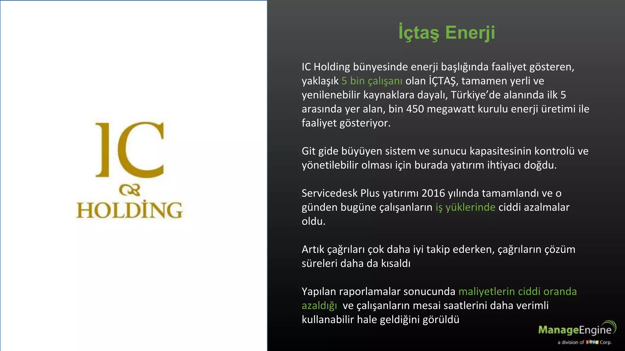 IC Holding bünyesinde enerji başlığında faaliyet gösteren,
yaklaşık 5 bin çalışanı olan İÇTAŞ, tamamen yerli ve
yenilenebilir kaynaklara dayalı, Türkiye’de alanında ilk 5
arasında yer alan, bin 450 megawatt kurulu enerji üretimi ile
faaliyet gösteriyor.
Git gide büyüyen sistem ve sunucu kapasitesinin kontrolü ve
yönetilebilir olması için burada yatırım ihtiyacı doğdu.
Servicedesk Plus yatırımı 2016 yılında tamamlandı ve o
günden bugüne çalışanların iş yüklerinde ciddi azalmalar
oldu.
Artık çağrıları çok daha iyi takip ederken, çağrıların çözüm
süreleri daha da kısaldı
Yapılan raporlamalar sonucunda maliyetlerin ciddi oranda
azaldığı ve çalışanların mesai saatlerini daha verimli
kullanabilir hale geldiğini görüldü
İçtaş Enerji
 