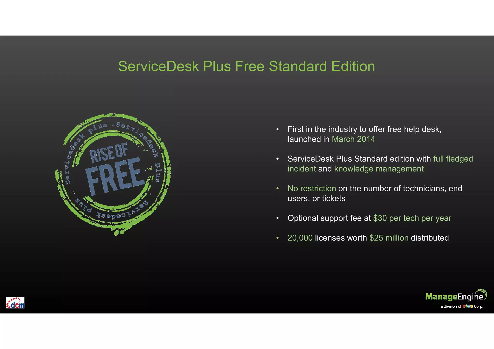 ServiceDesk Plus Free Standard Edition
• First in the industry to offer free help desk,
launched in March 2014
• ServiceDesk Plus Standard edition with full fledged
incident and knowledge management
• No restriction on the number of technicians, end
users, or tickets
• Optional support fee at $30 per tech per year
• 20,000 licenses worth $25 million distributed
 