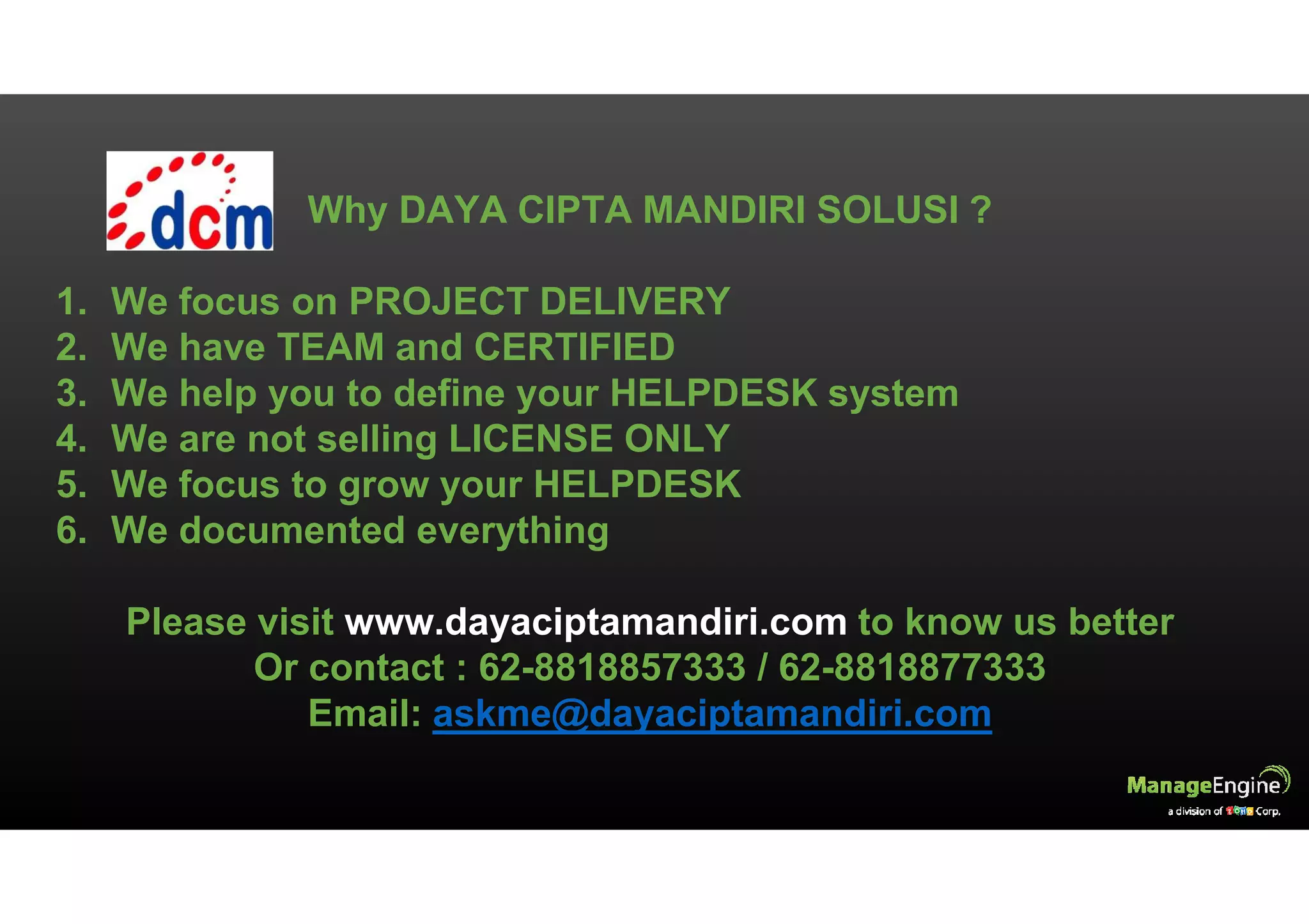 Why DAYA CIPTA MANDIRI SOLUSI ?
1. We focus on PROJECT DELIVERY
2. We have TEAM and CERTIFIED
3. We help you to define your HELPDESK system
4. We are not selling LICENSE ONLY
5. We focus to grow your HELPDESK
6. We documented everything
Please visit www.dayaciptamandiri.com to know us better
Or contact : 62-8818857333 / 62-8818877333
Email: askme@dayaciptamandiri.com
 