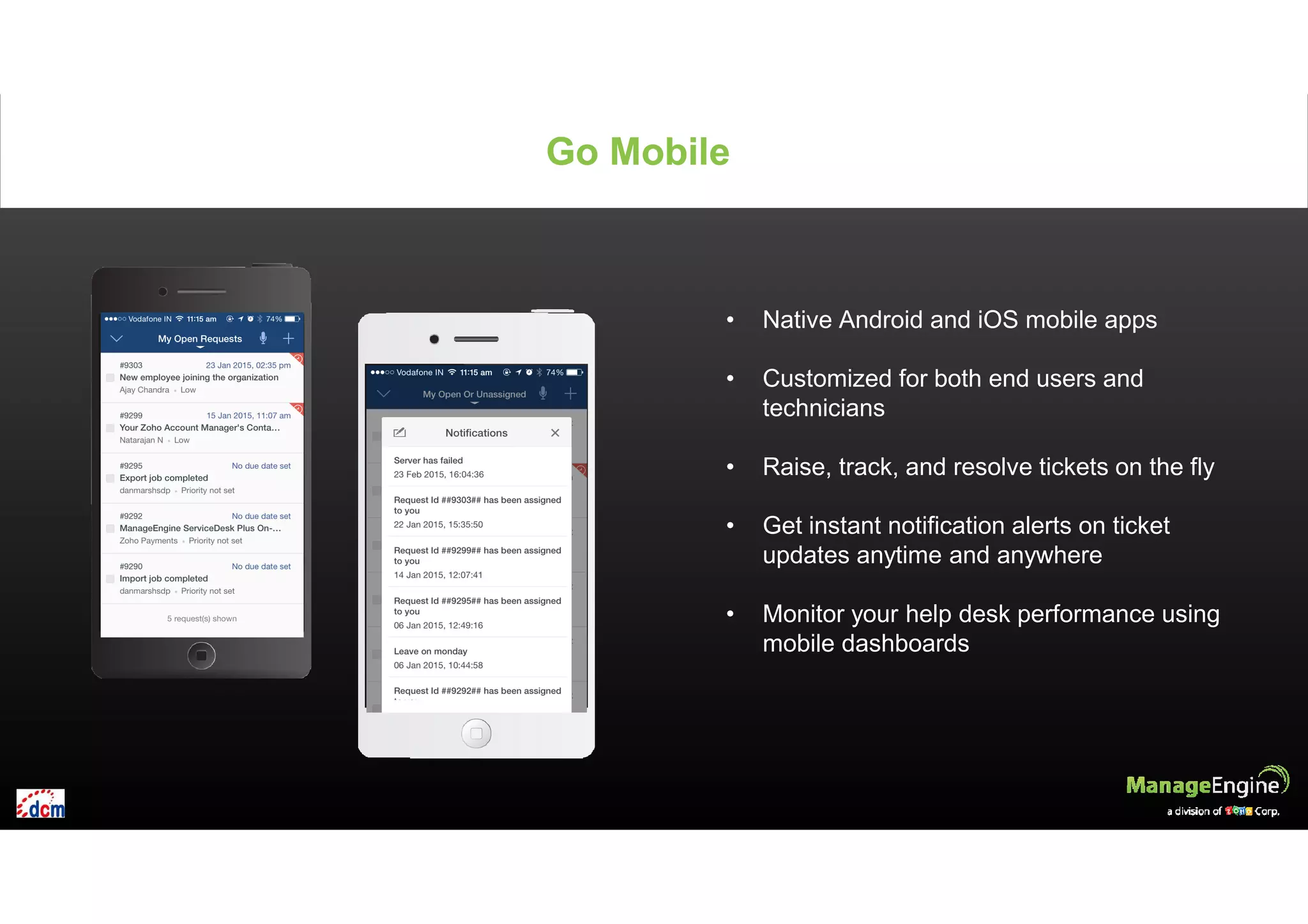 • Native Android and iOS mobile apps
• Customized for both end users and
technicians
• Raise, track, and resolve tickets on the fly
• Get instant notification alerts on ticket
updates anytime and anywhere
• Monitor your help desk performance using
mobile dashboards
Go MobileGo Mobile
 