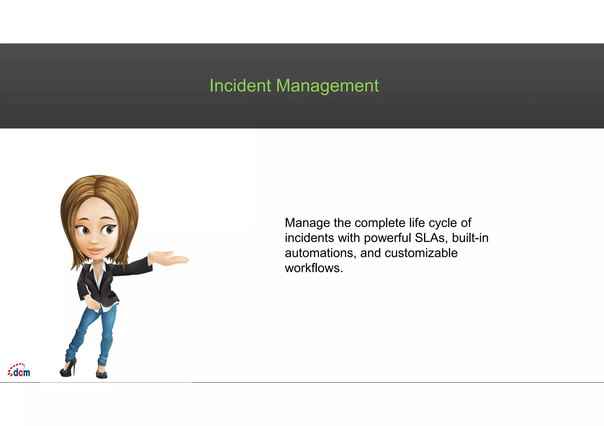 Incident Management
Manage the complete life cycle of
incidents with powerful SLAs, built-in
automations, and customizable
workflows.
 
