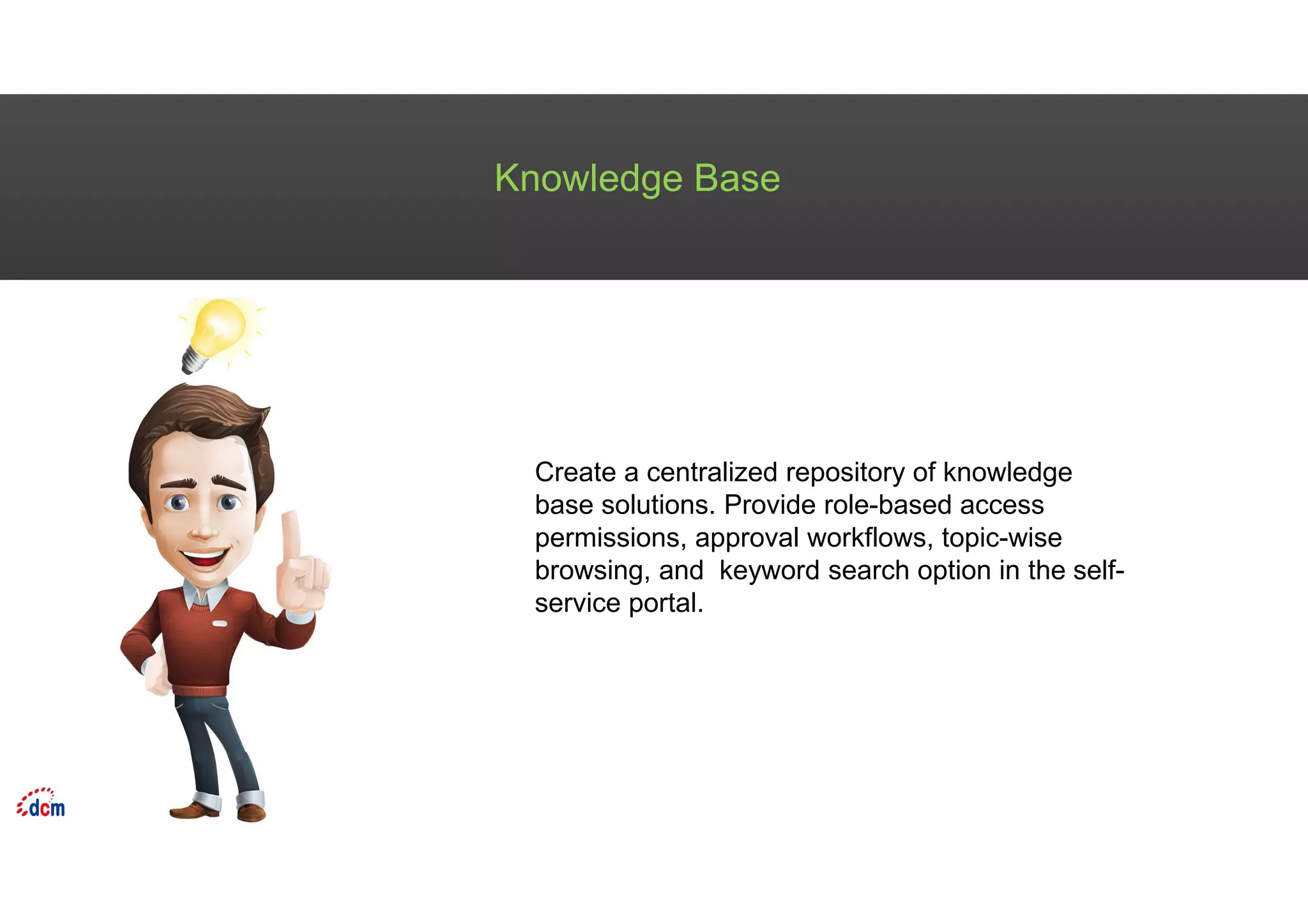 Knowledge Base
Create a centralized repository of knowledge
base solutions. Provide role-based access
permissions, approval workflows, topic-wise
browsing, and keyword search option in the self-
service portal.
 