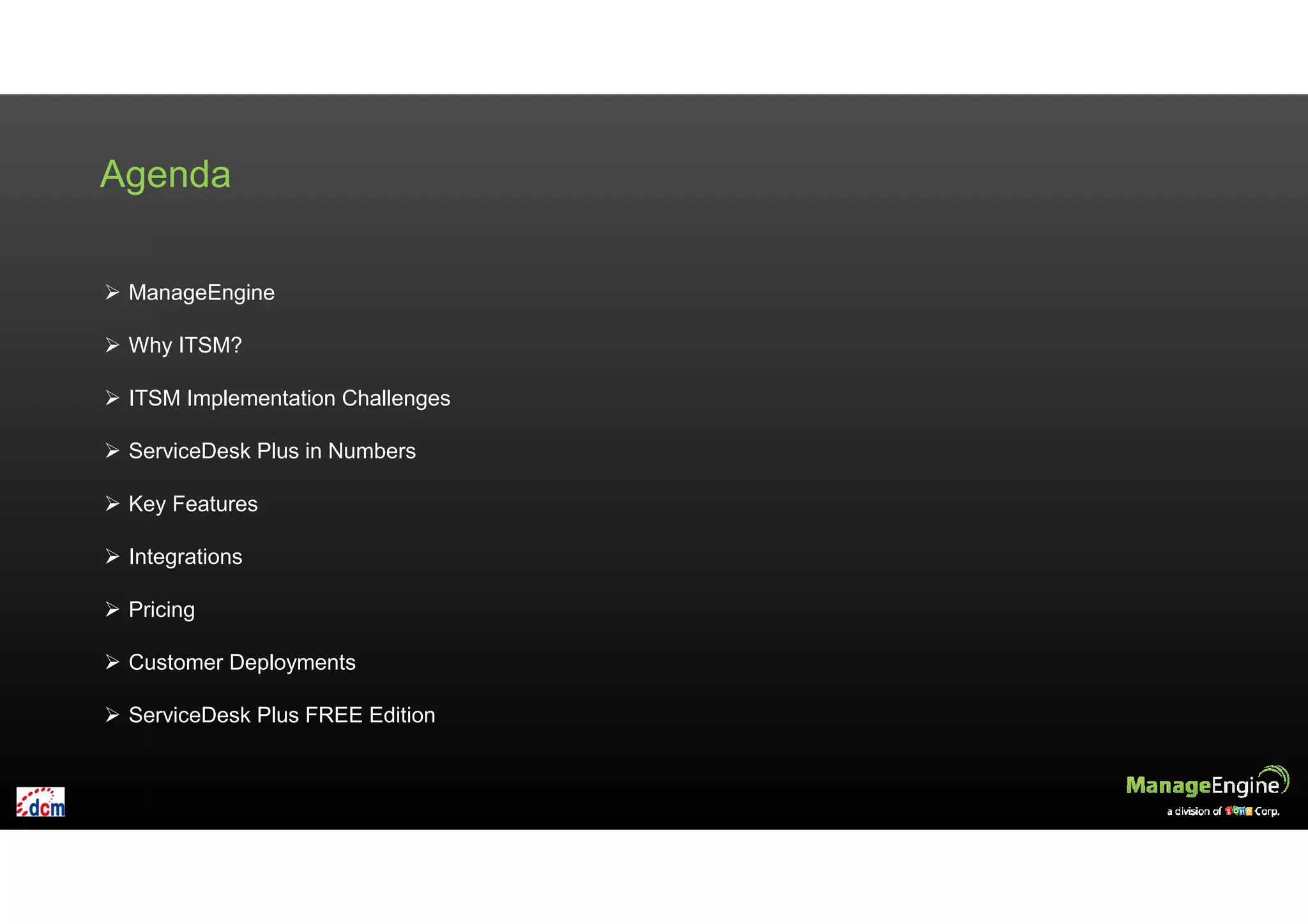 Agenda
ManageEngine
Why ITSM?
ITSM Implementation Challenges
ServiceDesk Plus in Numbers
Key Features
Integrations
Pricing
Customer Deployments
ServiceDesk Plus FREE Edition
 