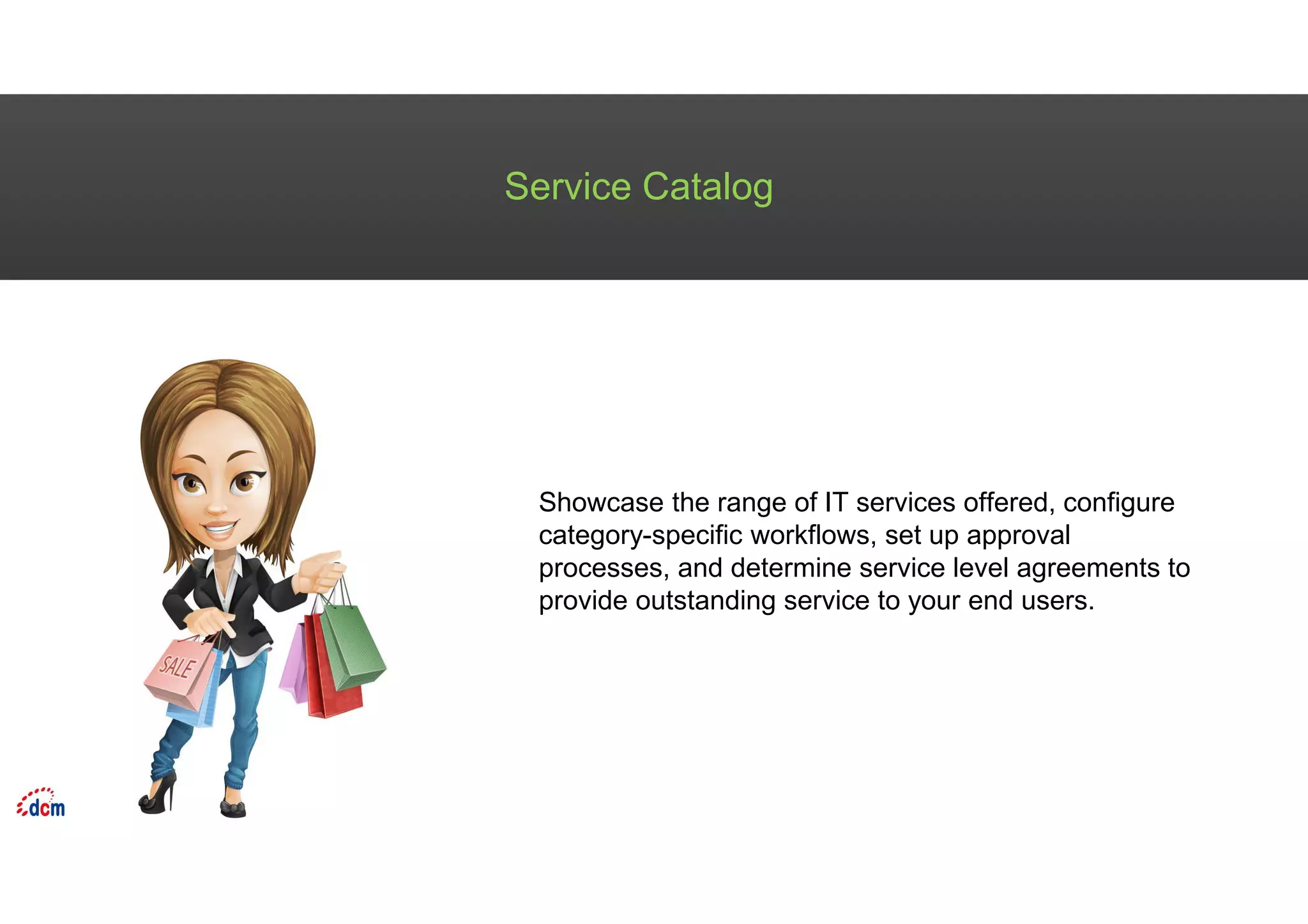 Service Catalog
Showcase the range of IT services offered, configure
category-specific workflows, set up approval
processes, and determine service level agreements to
provide outstanding service to your end users.
 