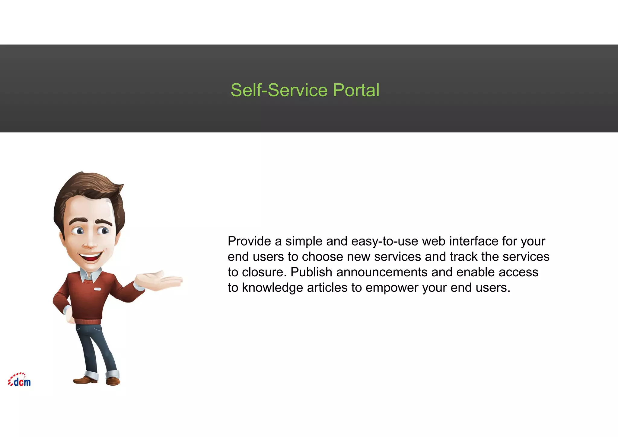 Self-Service Portal
Provide a simple and easy-to-use web interface for your
end users to choose new services and track the services
to closure. Publish announcements and enable access
to knowledge articles to empower your end users.
 