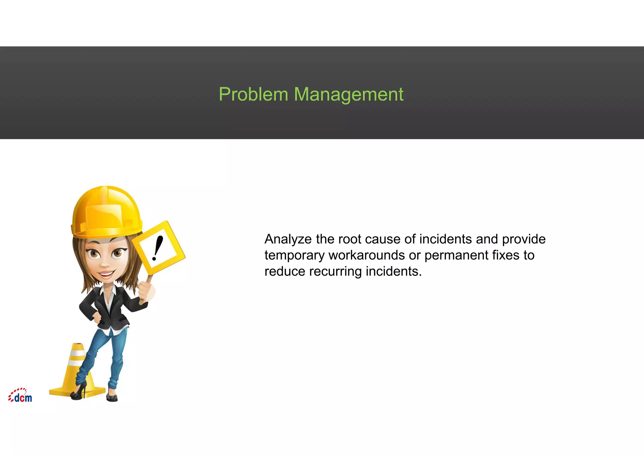 Problem Management
Analyze the root cause of incidents and provide
temporary workarounds or permanent fixes to
reduce recurring incidents.
 