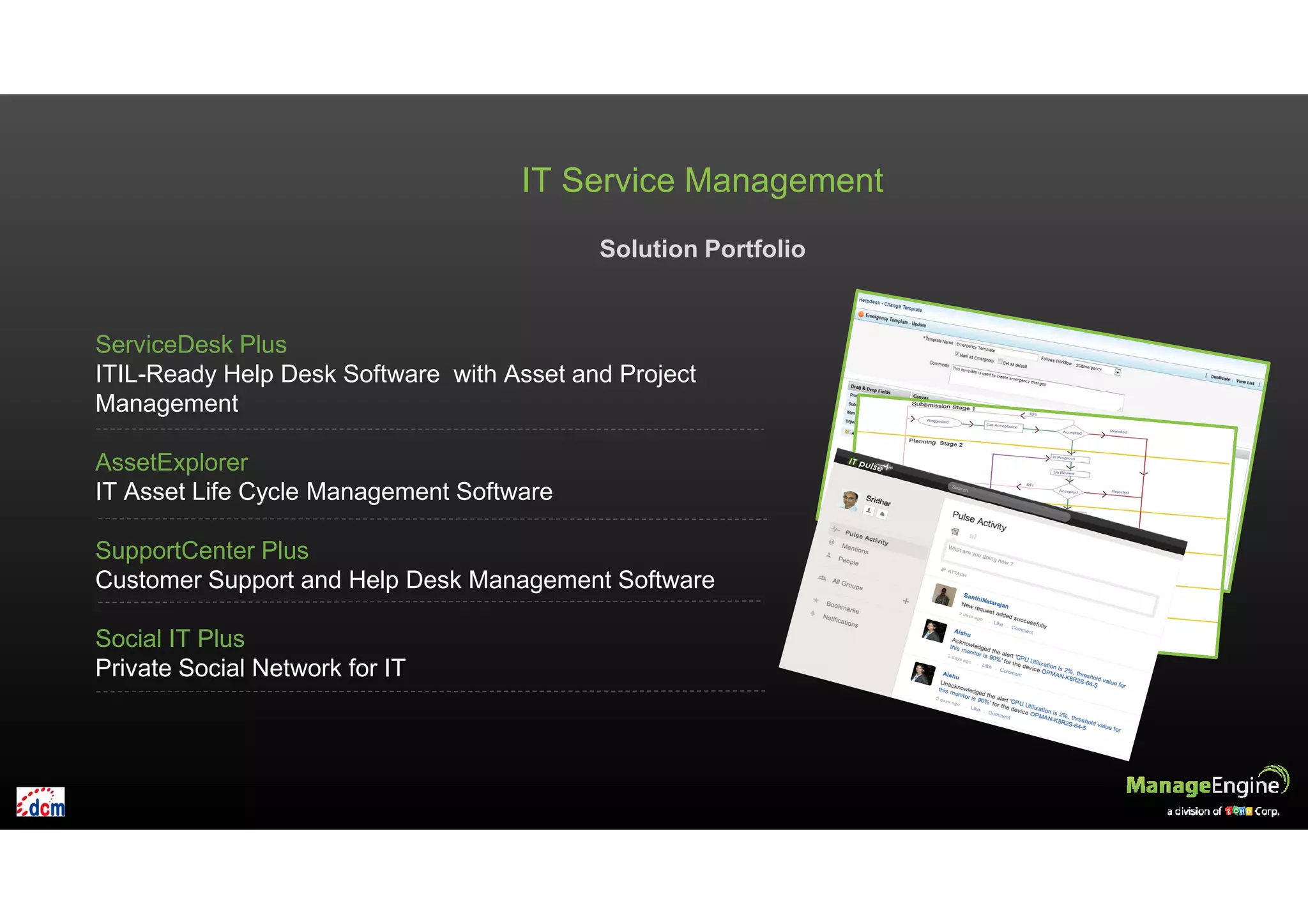 IT Service Management
Solution Portfolio
ServiceDesk Plus
ITIL-Ready Help Desk Software with Asset and Project
Management
AssetExplorer
IT Asset Life Cycle Management Software
SupportCenter Plus
Customer Support and Help Desk Management Software
Social IT Plus
Private Social Network for IT
 