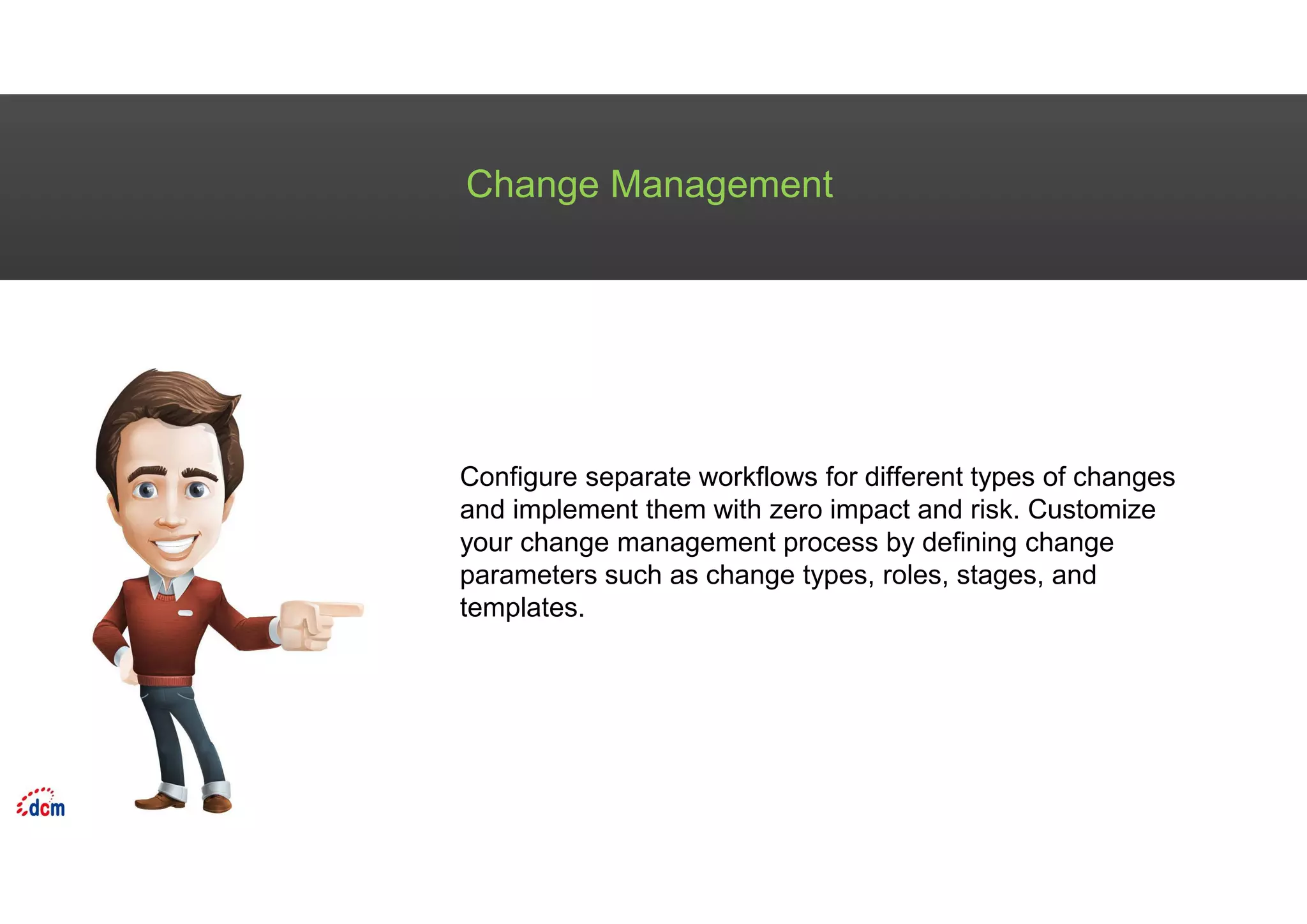 Change Management
Configure separate workflows for different types of changes
and implement them with zero impact and risk. Customize
your change management process by defining change
parameters such as change types, roles, stages, and
templates.
 