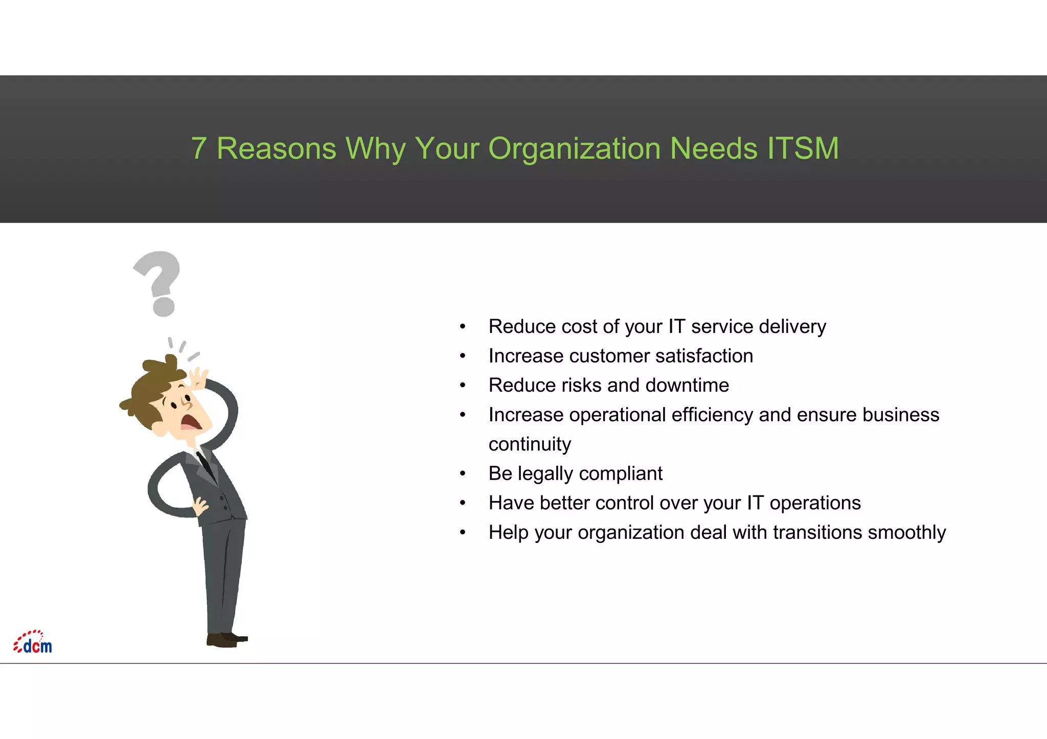 7 Reasons Why Your Organization Needs ITSM
• Reduce cost of your IT service delivery
• Increase customer satisfaction
• Reduce risks and downtime
• Increase operational efficiency and ensure business
continuity
• Be legally compliant
• Have better control over your IT operations
• Help your organization deal with transitions smoothly
 