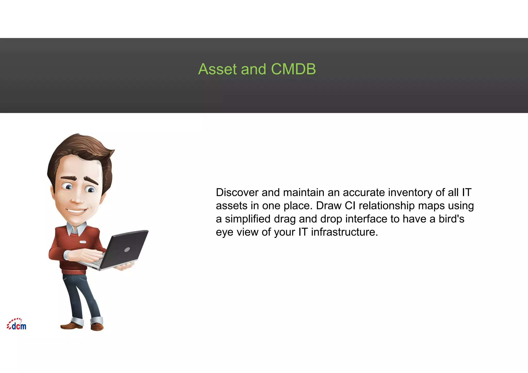 Asset and CMDB
Discover and maintain an accurate inventory of all IT
assets in one place. Draw CI relationship maps using
a simplified drag and drop interface to have a bird's
eye view of your IT infrastructure.
 