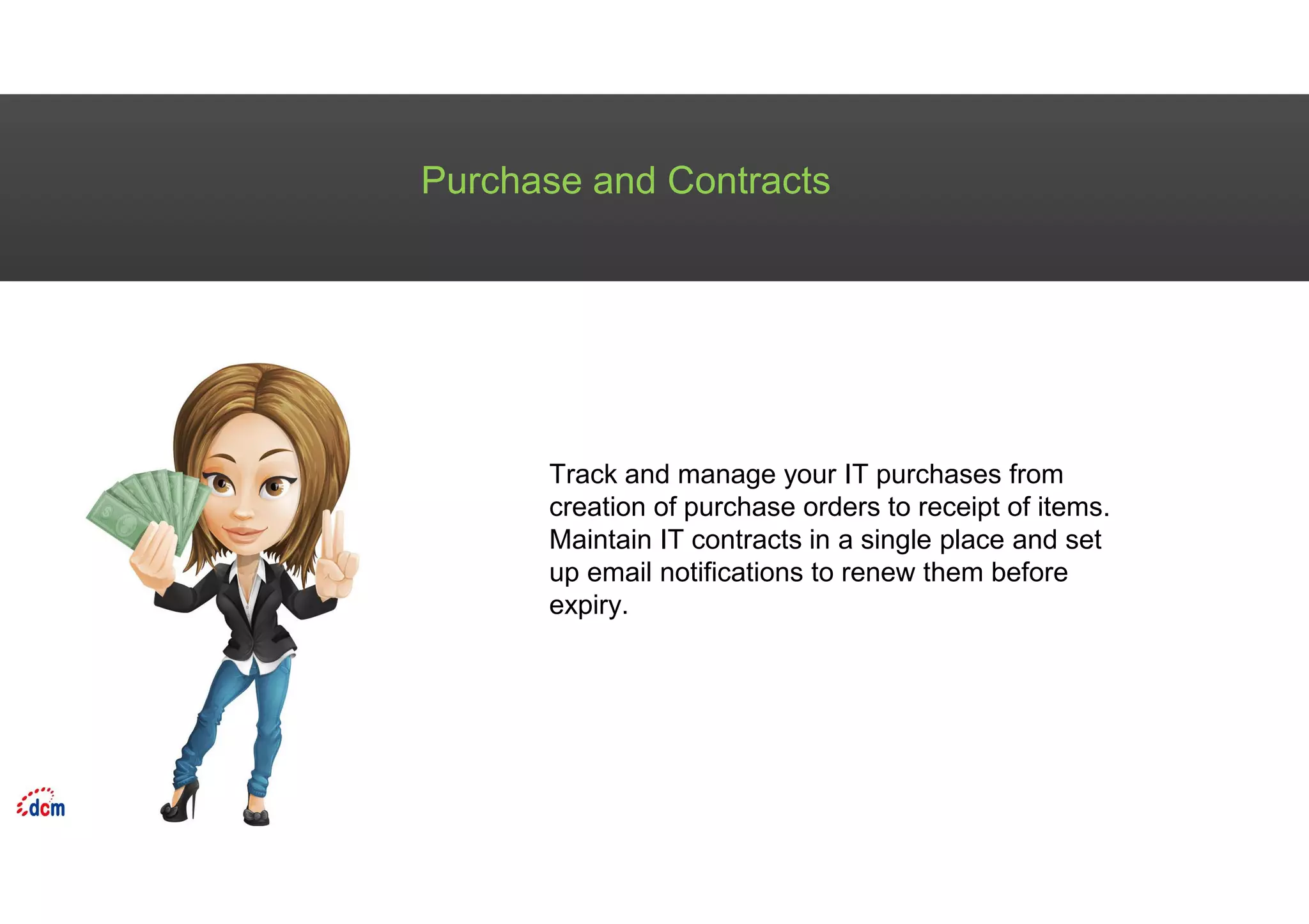 Purchase and Contracts
Track and manage your IT purchases from
creation of purchase orders to receipt of items.
Maintain IT contracts in a single place and set
up email notifications to renew them before
expiry.
 