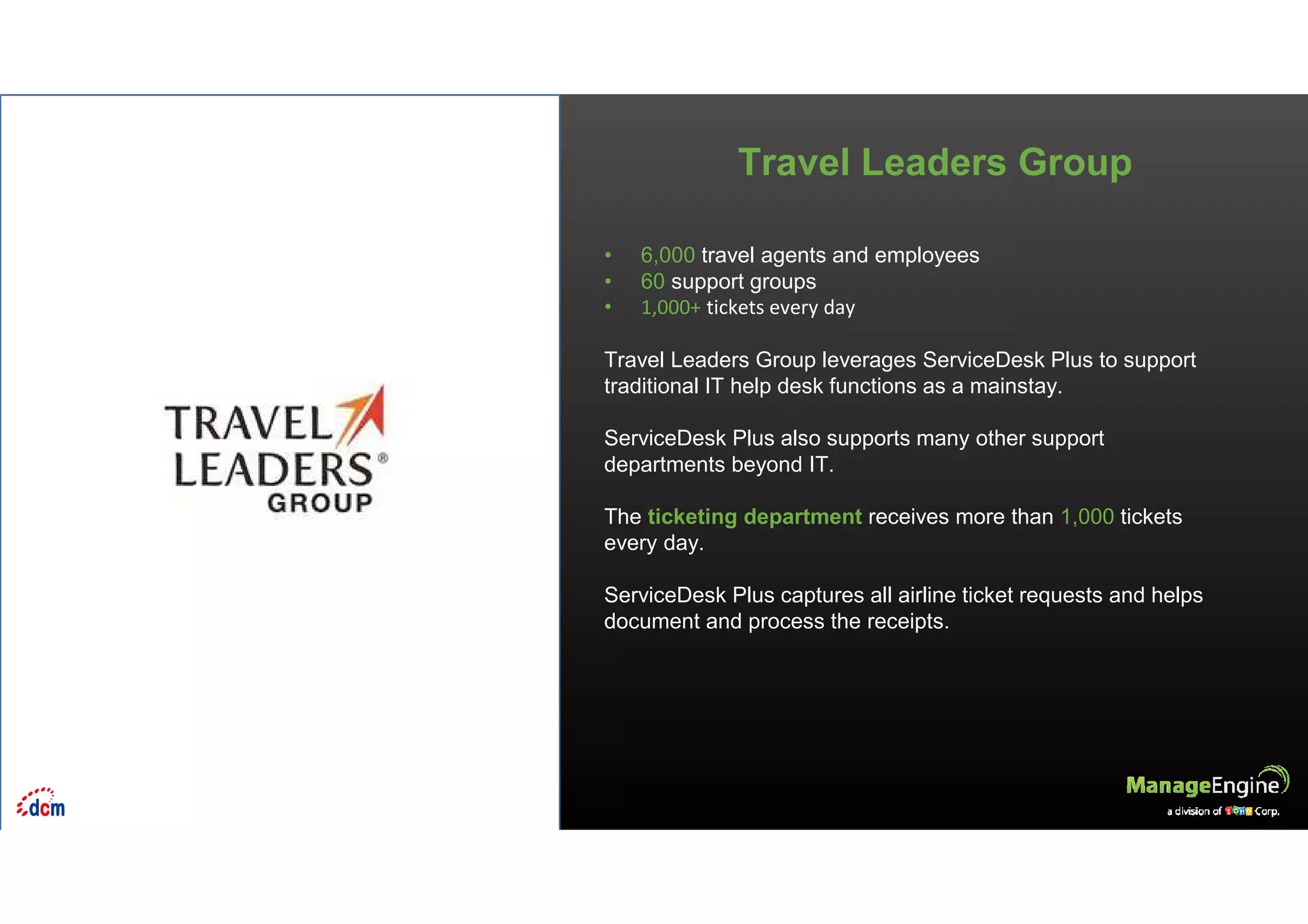 • 6,000 travel agents and employees
• 60 support groups
• 1,000+ tickets every day
Travel Leaders Group leverages ServiceDesk Plus to support
traditional IT help desk functions as a mainstay.
ServiceDesk Plus also supports many other support
departments beyond IT.
The ticketing department receives more than 1,000 tickets
every day.
ServiceDesk Plus captures all airline ticket requests and helps
document and process the receipts.
Travel Leaders Group
 