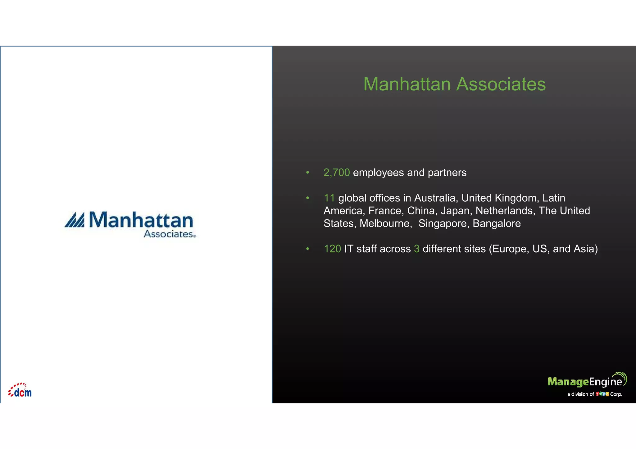 • 2,700 employees and partners
• 11 global offices in Australia, United Kingdom, Latin
America, France, China, Japan, Netherlands, The United
States, Melbourne, Singapore, Bangalore
• 120 IT staff across 3 different sites (Europe, US, and Asia)
Manhattan Associates
 