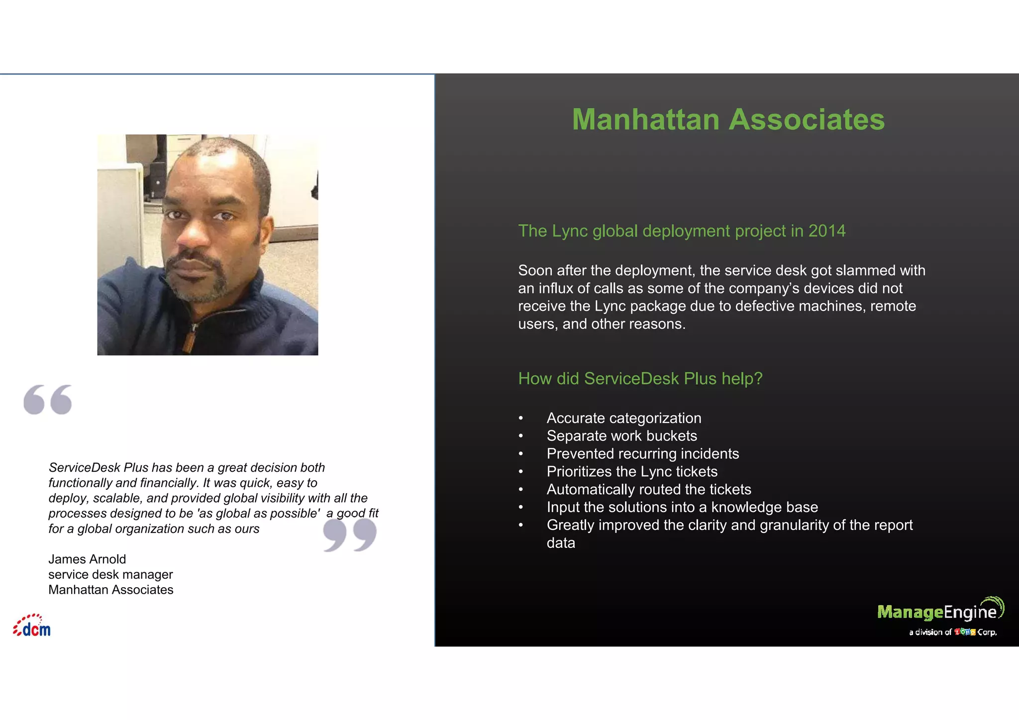 Manhattan Associates
ServiceDesk Plus has been a great decision both
functionally and financially. It was quick, easy to
deploy, scalable, and provided global visibility with all the
processes designed to be 'as global as possible' a good fit
for a global organization such as ours
James Arnold
service desk manager
Manhattan Associates
The Lync global deployment project in 2014
Soon after the deployment, the service desk got slammed with
an influx of calls as some of the company’s devices did not
receive the Lync package due to defective machines, remote
users, and other reasons.
How did ServiceDesk Plus help?
• Accurate categorization
• Separate work buckets
• Prevented recurring incidents
• Prioritizes the Lync tickets
• Automatically routed the tickets
• Input the solutions into a knowledge base
• Greatly improved the clarity and granularity of the report
data
 