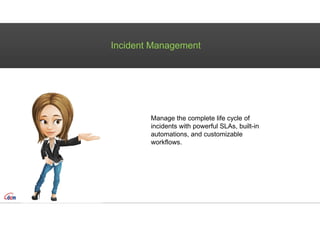 Incident Management
Manage the complete life cycle of
incidents with powerful SLAs, built-in
automations, and customizable
workflows.
 