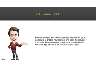 Self-Service Portal
Provide a simple and easy-to-use web interface for your
end users to choose new services and track the services
to closure. Publish announcements and enable access
to knowledge articles to empower your end users.
 
