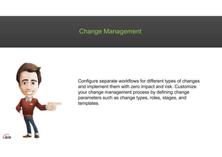 Change Management
Configure separate workflows for different types of changes
and implement them with zero impact and risk. Customize
your change management process by defining change
parameters such as change types, roles, stages, and
templates.
 
