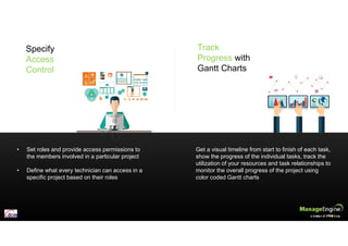 • Set roles and provide access permissions to
the members involved in a particular project
• Define what every technician can access in a
specific project based on their roles
Get a visual timeline from start to finish of each task,
show the progress of the individual tasks, track the
utilization of your resources and task relationships to
monitor the overall progress of the project using
color coded Gantt charts
Specify
Access
Control
Track
Progress with
Gantt Charts
 